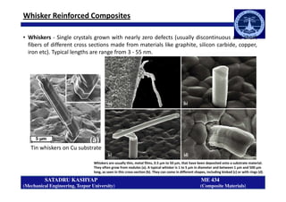 Whisker Reinforced Composites
• Whiskers - Single crystals grown with nearly zero defects (usually discontinuous and short
fibers of different cross sections made from materials like graphite, silicon carbide, copper,
iron etc). Typical lengths are range from 3 - 55 nm.
SATADRU KASHYAP ME 434
(Mechanical Engineering, Tezpur University) (Composite Materials)
Tin whiskers on Cu substrate
Whiskers are usually thin, metal films, 0.5 μm to 50 μm, that have been deposited onto a substrate material.
They often grow from nodules (a). A typical whisker is 1 to 5 μm in diameter and between 1 μm and 500 μm
long, as seen in this cross-section (b). They can come in different shapes, including kinked (c) or with rings (d).
 