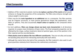 Filled Composites
• Addition of filer materials to plastic matrices to replace a portion of the matrix which would
enhance or change the properties of the composites. The fillers also enhance strength and
reduce weight in some cases.
• Fillers may be the main ingredient or an additional one in a composite. The filler particles
may be irregular structures, or have precise geometrical shapes like polyhedrons, short
fibers or spheres. They also occasionally impart colour or opacity to the composite which
they fill.
• As inert additives, fillers can change almost any basic resin characteristic in all directions
SATADRU KASHYAP ME 434
(Mechanical Engineering, Tezpur University) (Composite Materials)
• As inert additives, fillers can change almost any basic resin characteristic in all directions
required, to surpass many limitations of basic resins. The final composite properties can be
affected by the shape, surface treatment, blend of particle types, size of the particle in the
filler material and the size distribution.
• Filled plastics tend to behave like two different constituents. They do not alloy and accept
the bonding (they desist from interacting chemically with each other).
• Although the matrix forms the bulk of the composite, the filler material is also used in such
great quantities relatively that it becomes the rudimentary constituent.
 