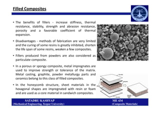 Filled Composites
• The benefits of fillers - increase stiffness, thermal
resistance, stability, strength and abrasion resistance,
porosity and a favorable coefficient of thermal
expansion.
• Disadvantages - methods of fabrication are very limited
and the curing of some resins is greatly inhibited, shorten
the life span of some resins, weaken a few composites.
• Fillers produced from powders are also considered as
SATADRU KASHYAP ME 434
(Mechanical Engineering, Tezpur University) (Composite Materials)
• Fillers produced from powders are also considered as
particulate composite.
• In a porous or spongy composite, metal impregnates are
used to improve strength or tolerance of the matrix.
Metal casting, graphite, powder metallurgy parts and
ceramics belong to this class of filled composites.
• In the honeycomb structure, sheet materials in the
hexagonal shapes are impregnated with resin or foam
and are used as a core material in sandwich composites.
 