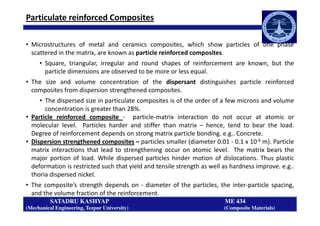 Particulate reinforced Composites
• Microstructures of metal and ceramics composites, which show particles of one phase
scattered in the matrix, are known as particle reinforced composites.
• Square, triangular, irregular and round shapes of reinforcement are known, but the
particle dimensions are observed to be more or less equal.
• The size and volume concentration of the dispersant distinguishes particle reinforced
composites from dispersion strengthened composites.
• The dispersed size in particulate composites is of the order of a few microns and volume
concentration is greater than 28%.
• Particle reinforced composite - particle-matrix interaction do not occur at atomic or
SATADRU KASHYAP ME 434
(Mechanical Engineering, Tezpur University) (Composite Materials)
• Particle reinforced composite - particle-matrix interaction do not occur at atomic or
molecular level. Particles harder and stiffer than matrix – hence, tend to bear the load.
Degree of reinforcement depends on strong matrix particle bonding. e.g.. Concrete.
• Dispersion strengthened composites – particles smaller (diameter 0.01 - 0.1 x 10-6 m). Particle
matrix interactions that lead to strengthening occur on atomic level. The matrix bears the
major portion of load. While dispersed particles hinder motion of dislocations. Thus plastic
deformation is restricted such that yield and tensile strength as well as hardness improve. e.g..
thoria dispersed nickel.
• The composite’s strength depends on - diameter of the particles, the inter-particle spacing,
and the volume fraction of the reinforcement.
 