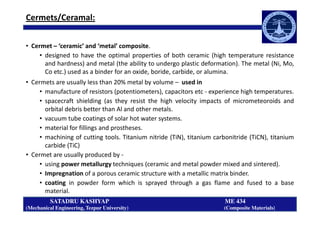 Cermets/Ceramal:
• Cermet – ‘ceramic’ and ‘metal’ composite.
• designed to have the optimal properties of both ceramic (high temperature resistance
and hardness) and metal (the ability to undergo plastic deformation). The metal (Ni, Mo,
Co etc.) used as a binder for an oxide, boride, carbide, or alumina.
• Cermets are usually less than 20% metal by volume – used in
• manufacture of resistors (potentiometers), capacitors etc - experience high temperatures.
• spacecraft shielding (as they resist the high velocity impacts of micrometeoroids and
orbital debris better than Al and other metals.
SATADRU KASHYAP ME 434
(Mechanical Engineering, Tezpur University) (Composite Materials)
orbital debris better than Al and other metals.
• vacuum tube coatings of solar hot water systems.
• material for fillings and prostheses.
• machining of cutting tools. Titanium nitride (TiN), titanium carbonitride (TiCN), titanium
carbide (TiC)
• Cermet are usually produced by -
• using power metallurgy techniques (ceramic and metal powder mixed and sintered).
• Impregnation of a porous ceramic structure with a metallic matrix binder.
• coating in powder form which is sprayed through a gas flame and fused to a base
material.
 