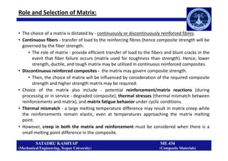 Role and Selection of Matrix:
• The choice of a matrix is dictated by - continuously or discontinuously reinforced fibres.
• Continuous fibers - transfer of load to the reinforcing fibres (hence composite strength will be
governed by the fiber strength.
• The role of matrix - provide efficient transfer of load to the fibers and blunt cracks in the
event that fiber failure occurs (matrix used for toughness than strength). Hence, lower
strength, ductile, and tough matrix may be utilized in continuous reinforced composites.
• Discontinuous reinforced composites - the matrix may govern composite strength.
• Then, the choice of matrix will be influenced by consideration of the required composite
strength and higher strength matrix may be required.
SATADRU KASHYAP ME 434
(Mechanical Engineering, Tezpur University) (Composite Materials)
strength and higher strength matrix may be required.
• Choice of the matrix also include - potential reinforcement/matrix reactions (during
processing or in service - degraded composite), thermal stresses (thermal mismatch between
reinforcements and matrix), and matrix fatigue behavior under cyclic conditions.
• Thermal mismatch - a large melting temperature difference may result in matrix creep while
the reinforcements remain elastic, even at temperatures approaching the matrix melting
point.
• However, creep in both the matrix and reinforcement must be considered when there is a
small melting point difference in the composite.
 