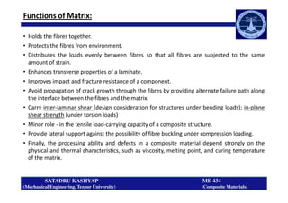 Functions of Matrix:
• Holds the fibres together.
• Protects the fibres from environment.
• Distributes the loads evenly between fibres so that all fibres are subjected to the same
amount of strain.
• Enhances transverse properties of a laminate.
• Improves impact and fracture resistance of a component.
• Avoid propagation of crack growth through the fibres by providing alternate failure path along
the interface between the fibres and the matrix.
SATADRU KASHYAP ME 434
(Mechanical Engineering, Tezpur University) (Composite Materials)
the interface between the fibres and the matrix.
• Carry inter-laminar shear (design consideration for structures under bending loads); in-plane
shear strength (under torsion loads)
• Minor role - in the tensile load-carrying capacity of a composite structure.
• Provide lateral support against the possibility of fibre buckling under compression loading.
• Finally, the processing ability and defects in a composite material depend strongly on the
physical and thermal characteristics, such as viscosity, melting point, and curing temperature
of the matrix.
 