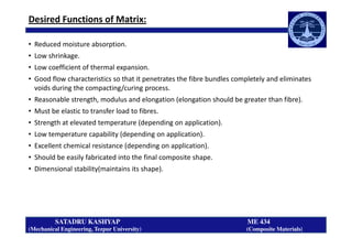 Desired Functions of Matrix:
• Reduced moisture absorption.
• Low shrinkage.
• Low coefficient of thermal expansion.
• Good flow characteristics so that it penetrates the fibre bundles completely and eliminates
voids during the compacting/curing process.
• Reasonable strength, modulus and elongation (elongation should be greater than fibre).
• Must be elastic to transfer load to fibres.
• Strength at elevated temperature (depending on application).
SATADRU KASHYAP ME 434
(Mechanical Engineering, Tezpur University) (Composite Materials)
• Strength at elevated temperature (depending on application).
• Low temperature capability (depending on application).
• Excellent chemical resistance (depending on application).
• Should be easily fabricated into the final composite shape.
• Dimensional stability(maintains its shape).
 