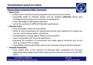 Polymer Matrix Composites (PMC): Thermosets
• Epoxy resins
• widely used in filament-wound composites and electrical circuit boards.
• reasonably stable to chemical attacks and are excellent adherents having slow
shrinkage during curing and no emission of volatile gases.
• These advantages make epoxies expensive.
• cannot be used above 140ºC (limiting their applications).
• Polyester resins
• easily accessible, cheap and used widely.
• stored at room temperature for long periods and the mere addition of a catalyst can
cure the matrix material within a short time.
Classifications based on matrix
SATADRU KASHYAP ME 434
(Mechanical Engineering, Tezpur University) (Composite Materials)
cure the matrix material within a short time.
• cured polyester is usually rigid or flexible and transparent.
• used in automobile and structural applications.
• withstand the variations of environment and stable against chemicals and can be
used up to about 75ºC or higher.
• compatibility with few glass fibers and can be used with variety of reinforced plastic.
• Aromatic Polyamides
• most sought after as the matrices of advanced fiber composites for structural
applications demanding long duration exposure for continuous service at around 200-
250ºC .
 