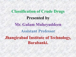 Classification of Crude Drugs
Presented by
Mr. Gulam Muheyuddeen
Assistant Professor
Jhangirabad Institute of Technology,
Barabanki.
 