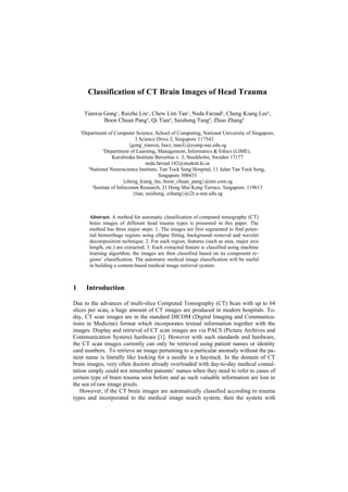 Classification of CT Brain Images of Head Trauma

        Tianxia Gong1, Ruizhe Liu1, Chew Lim Tan1, Neda Farzad2, Cheng Kiang Lee3,
                Boon Chuan Pang3, Qi Tian4, Suisheng Tang4, Zhuo Zhang4
    1Department of Computer Science, School of Computing, National University of Singapore,
                                3 Science Drive 2, Singapore 117543
                             {gong_tianxia, liurz, tancl}@comp.nus.edu.sg
                 2
                   Department of Learning, Management, Informatics & Ethics (LIME),
                      Karolinska Institute Berzelius v. 3, Stockholm, Sweden 17177
                                      neda.farzad.182@student.ki.se
       3
         National Neuroscience Institute, Tan Tock Seng Hospital, 11 Jalan Tan Tock Seng,
                                            Singapore 308433
                           {cheng_kiang_lee, boon_chuan_pang}@nni.com.sg
          4
            Insitute of Infocomm Research, 21 Heng Mui Keng Terrace, Singapore, 119613
                               {tian, suisheng, zzhang}@i2r.a-star.edu.sg



          Abstract. A method for automatic classification of computed tomography (CT)
          brain images of different head trauma types is presented in this paper. The
          method has three major steps: 1. The images are first segmented to find poten-
          tial hemorrhage regions using ellipse fitting, background removal and wavelet
          decomposition technique; 2. For each region, features (such as area, major axis
          length, etc.) are extracted; 3. Each extracted feature is classified using machine
          learning algorithm; the images are then classified based on its component re-
          gions’ classification. The automatic medical image classification will be useful
          in building a content-based medical image retrieval system.



1       Introduction

Due to the advances of multi-slice Computed Tomography (CT) Scan with up to 64
slices per scan, a huge amount of CT images are produced in modern hospitals. To-
day, CT scan images are in the standard DICOM (Digital Imaging and Communica-
tions in Medicine) format which incorporates textual information together with the
images. Display and retrieval of CT scan images are via PACS (Picture Archives and
Communication System) hardware [1]. However with such standards and hardware,
the CT scan images currently can only be retrieved using patient names or identity
card numbers. To retrieve an image pertaining to a particular anomaly without the pa-
tient name is literally like looking for a needle in a haystack. In the domain of CT
brain images, very often doctors already overloaded with day-to-day medical consul-
tation simply could not remember patients’ names when they need to refer to cases of
certain type of brain trauma seen before and as such valuable information are lost in
the sea of raw image pixels.
   However, if the CT brain images are automatically classified according to trauma
types and incorporated to the medical image search system, then the system with
 