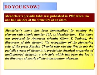 Mendeleev’s periodic table was published in 1905 when no
one had an idea of the structure of an atom.
DO YOU KNOW?
Mendeleev’s name has been immortalized by naming the
element with atomic number 101, as Mendelevium. This name
was proposed by American scientist Glenn T. Seaborg, the
discoverer of this element, “in recognition of the pioneering
role of the great Russian Chemist who was the first to use the
periodic system of elements to predict the chemical properties of
undiscovered elements, a principle which has been the key to
the discovery of nearly all the transuranium elements
 