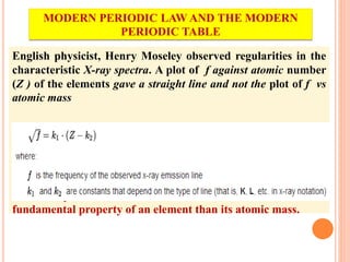English physicist, Henry Moseley observed regularities in the
characteristic X-ray spectra. A plot of f against atomic number
(Z ) of the elements gave a straight line and not the plot of f vs
atomic mass
He thereby showed that the atomic number is a more
fundamental property of an element than its atomic mass.
MODERN PERIODIC LAW AND THE MODERN
PERIODIC TABLE
 