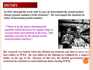 HENRY
MOSELEY
In 1913, through his work with X-rays, he determined the actual nuclear
charge (atomic number) of the elements*. He rearranged the elements in
order of increasing atomic number.
*“There is in the atom a fundamental
quantity which increases by regular steps as
we pass from each element to the next. This
quantity can only be the charge on the
central positive nucleus.”
His research was halted when the British government sent him to serve as a
foot soldier in WWI. He was killed in the fighting in Gallipoli by a sniper’s
bullet, at the age of 28. Because of this loss, the British government later
restricted its scientists to noncombatant duties during WWII.
 