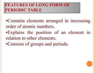 FEATURES OF LONG FORM OF
PERIODIC TABLE
•Contains elements arranged in increasing
order of atomic numbers.
•Explains the position of an element in
relation to other elements.
•Consists of groups and periods.
 