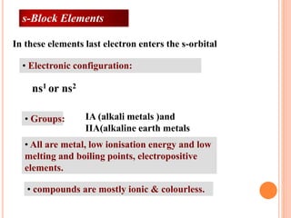 • Electronic configuration:
• Groups:
• All are metal, low ionisation energy and low
melting and boiling points, electropositive
elements.
• compounds are mostly ionic & colourless.
IA (alkali metals )and
IIA(alkaline earth metals
ns1 or ns2
In these elements last electron enters the s-orbital
s-Block Elements
 