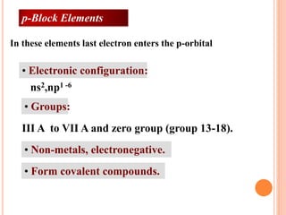 • Electronic configuration:
• Groups:
• Non-metals, electronegative.
• Form covalent compounds.
ns2,np1 -6
III A to VII A and zero group (group 13-18).
In these elements last electron enters the p-orbital
p-Block Elements
 