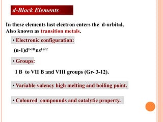 • Electronic configuration:
• Groups:
• Variable valency high melting and boiling point.
• Coloured compounds and catalytic property.
(n-1)d1-10 ns1or2
I B to VII B and VIII groups (Gr- 3-12).
In these elements last electron enters the d-orbital,
Also known as transition metals.
d-Block Elements
 
