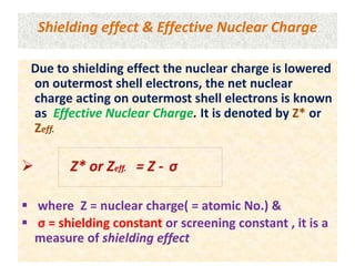 Shielding effect & Effective Nuclear Charge
Due to shielding effect the nuclear charge is lowered
on outermost shell electrons, the net nuclear
charge acting on outermost shell electrons is known
as Effective Nuclear Charge. It is denoted by Z* or
Zeff.
 Z* or Zeff. = Z - σ
 where Z = nuclear charge( = atomic No.) &
 σ = shielding constant or screening constant , it is a
measure of shielding effect
 