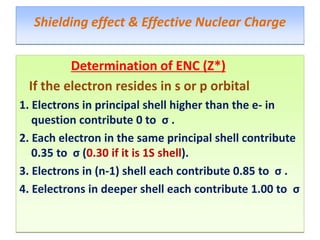 Determination of ENC (Z*)
If the electron resides in s or p orbital
1. Electrons in principal shell higher than the e- in
question contribute 0 to σ .
2. Each electron in the same principal shell contribute
0.35 to σ (0.30 if it is 1S shell).
3. Electrons in (n-1) shell each contribute 0.85 to σ .
4. Eelectrons in deeper shell each contribute 1.00 to σ
Shielding effect & Effective Nuclear Charge
 
