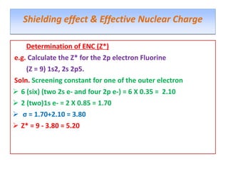 Determination of ENC (Z*)
e.g. Calculate the Z* for the 2p electron Fluorine
(Z = 9) 1s2, 2s 2p5.
Soln. Screening constant for one of the outer electron
 6 (six) (two 2s e- and four 2p e-) = 6 X 0.35 = 2.10
 2 (two)1s e- = 2 X 0.85 = 1.70
 σ = 1.70+2.10 = 3.80
 Z* = 9 - 3.80 = 5.20
Shielding effect & Effective Nuclear Charge
 