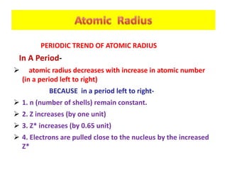 PERIODIC TREND OF ATOMIC RADIUS
In A Period-
 atomic radius decreases with increase in atomic number
(in a period left to right)
BECAUSE in a period left to right-
 1. n (number of shells) remain constant.
 2. Z increases (by one unit)
 3. Z* increases (by 0.65 unit)
 4. Electrons are pulled close to the nucleus by the increased
Z*
 