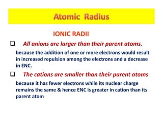 IONIC RADII
 All anions are larger than their parent atoms.
because the addition of one or more electrons would result
in increased repulsion among the electrons and a decrease
in ENC.
 The cations are smaller than their parent atoms
because it has fewer electrons while its nuclear charge
remains the same & hence ENC is greater in cation than its
parent atom
 