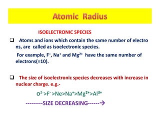 ISOELECTRONIC SPECIES
 Atoms and ions which contain the same number of electro
ns, are called as isoelectronic species.
For example, F–, Na+ and Mg2+ have the same number of
electrons(=10).
 The size of isoelectronic species decreases with increase in
nuclear charge. e.g.-
o2->F- >Ne>Na+>Mg2+>Al3+
---------SIZE DECREASING------
 