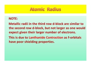 NOTE:
Metallic radii in the third row d-block are similar to
the second row d-block, but not larger as one would
expect given their larger number of electrons.
This is due to Lanthanide Contraction as f-orbitals
have poor shielding properties.
 
