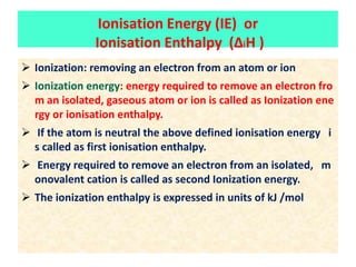 Ionisation Energy (IE) or
Ionisation Enthalpy (ΔiH )
 Ionization: removing an electron from an atom or ion
 Ionization energy: energy required to remove an electron fro
m an isolated, gaseous atom or ion is called as Ionization ene
rgy or ionisation enthalpy.
 If the atom is neutral the above defined ionisation energy i
s called as first ionisation enthalpy.
 Energy required to remove an electron from an isolated, m
onovalent cation is called as second Ionization energy.
 The ionization enthalpy is expressed in units of kJ /mol
 