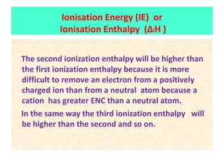 The second ionization enthalpy will be higher than
the first ionization enthalpy because it is more
difficult to remove an electron from a positively
charged ion than from a neutral atom because a
cation has greater ENC than a neutral atom.
In the same way the third ionization enthalpy will
be higher than the second and so on.
Ionisation Energy (IE) or
Ionisation Enthalpy (ΔiH )
 