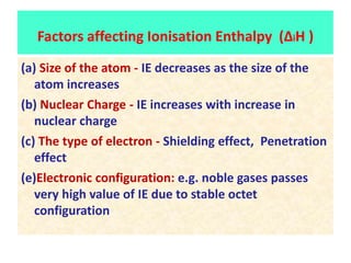 (a) Size of the atom - IE decreases as the size of the
atom increases
(b) Nuclear Charge - IE increases with increase in
nuclear charge
(c) The type of electron - Shielding effect, Penetration
effect
(e)Electronic configuration: e.g. noble gases passes
very high value of IE due to stable octet
configuration
Factors affecting Ionisation Enthalpy (ΔiH )
 