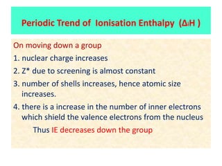 On moving down a group
1. nuclear charge increases
2. Z* due to screening is almost constant
3. number of shells increases, hence atomic size
increases.
4. there is a increase in the number of inner electrons
which shield the valence electrons from the nucleus
Thus IE decreases down the group
Periodic Trend of Ionisation Enthalpy (ΔiH )
 