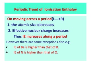 On moving across a period(L--->R)
1. the atomic size decreases
2. Effective nuclear charge increases
Thus IE increases along a period
However there are some exceptions also e.g.
 IE of Be is higher than that of B.
 IE of N is higher than that of O.
Periodic Trend of Ionisation Enthalpy
 