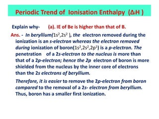 Explain why- (a). IE of Be is higher than that of B.
Ans. - In beryllium(1s2,2s2 ), the electron removed during the
ionization is an s-electron whereas the electron removed
during ionization of boron(1s2,2s2,2p1) is a p-electron. The
penetration of a 2s-electron to the nucleus is more than
that of a 2p-electron; hence the 2p electron of boron is more
shielded from the nucleus by the inner core of electrons
than the 2s electrons of beryllium.
Therefore, it is easier to remove the 2p-electron from boron
compared to the removal of a 2s- electron from beryllium.
Thus, boron has a smaller first ionization.
Periodic Trend of Ionisation Enthalpy (ΔiH )
 