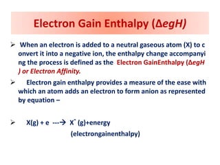 Electron Gain Enthalpy (ΔegH)
 When an electron is added to a neutral gaseous atom (X) to c
onvert it into a negative ion, the enthalpy change accompanyi
ng the process is defined as the Electron GainEnthalpy (ΔegH
) or Electron Affinity.
 Electron gain enthalpy provides a measure of the ease with
which an atom adds an electron to form anion as represented
by equation –
 X(g) + e --- X- (g)+energy
(electrongainenthalpy)
 