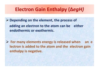  Depending on the element, the process of
adding an electron to the atom can be either
endothermic or exothermic.
 For many elements energy is released when an e
lectron is added to the atom and the electron gain
enthalpy is negative.
Electron Gain Enthalpy (ΔegH)
 