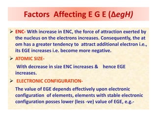 ENC- With increase in ENC, the force of attraction exerted by
the nucleus on the electrons increases. Consequently, the at
om has a greater tendency to attract additional electron i.e.,
its EGE increases i.e. become more negative.
 ATOMIC SIZE-
With decrease in size ENC increases & hence EGE
increases.
 ELECTRONIC CONFIGURATION-
The value of EGE depends effectively upon electronic
configuration of elements, elements with stable electronic
configuration posses lower (less -ve) value of EGE, e.g.-
Factors Affecting E G E (ΔegH)
 