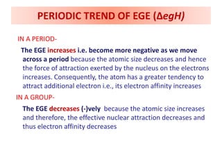 IN A PERIOD-
The EGE increases i.e. become more negative as we move
across a period because the atomic size decreases and hence
the force of attraction exerted by the nucleus on the electrons
increases. Consequently, the atom has a greater tendency to
attract additional electron i.e., its electron affinity increases
IN A GROUP-
The EGE decreases (-)vely because the atomic size increases
and therefore, the effective nuclear attraction decreases and
thus electron affinity decreases
PERIODIC TREND OF EGE (ΔegH)
 