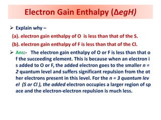  Explain why –
(a). electron gain enthalpy of O is less than that of the S.
(b). electron gain enthalpy of F is less than that of the Cl.
 Ans:- The electron gain enthalpy of O or F is less than that o
f the succeeding element. This is because when an electron i
s added to O or F, the added electron goes to the smaller n =
2 quantum level and suffers significant repulsion from the ot
her electrons present in this level. For the n = 3 quantum lev
el (S or Cl ), the added electron occupies a larger region of sp
ace and the electron-electron repulsion is much less.
Electron Gain Enthalpy (ΔegH)
 