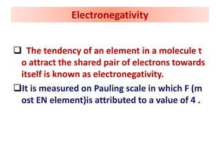  The tendency of an element in a molecule t
o attract the shared pair of electrons towards
itself is known as electronegativity.
It is measured on Pauling scale in which F (m
ost EN element)is attributed to a value of 4 .
Electronegativity
 
