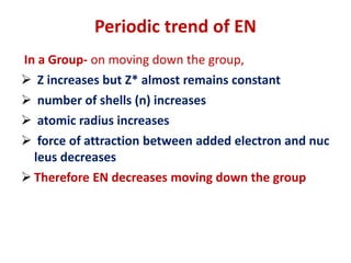 Periodic trend of EN
In a Group- on moving down the group,
 Z increases but Z* almost remains constant
 number of shells (n) increases
 atomic radius increases
 force of attraction between added electron and nuc
leus decreases
 Therefore EN decreases moving down the group
 