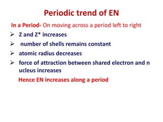 In a Period- On moving across a period left to right
 Z and Z* increases
 number of shells remains constant
 atomic radius decreases
 force of attraction between shared electron and n
ucleus increases
Hence EN increases along a period
Periodic trend of EN
 
