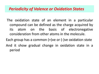 The oxidation state of an element in a particular
compound can be defined as the charge acquired by
its atom on the basis of electronegative
consideration from other atoms in the molecule.
Each group has a common (+)ve or (-)ve oxidation state
And it show gradual change in oxidation state in a
period
Periodicity of Valence or Oxidation States
 