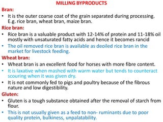 MILLING BYPRODUCTS
Bran:
• It is the outer coarse coat of the grain separated during processing.
E.g. rice bran, wheat bran, maize bran.
Rice bran:
• Rice bran is a valuable product with 12-14% of protein and 11-18% oil
mostly with unsaturated fatty acids and hence it becomes rancid
• The oil removed rice bran is available as deoiled rice bran in the
market for livestock feeding.
Wheat bran:
• Wheat bran is an excellent food for horses with more fibre content.
• It is laxative when mashed with warm water but tends to counteract
scouring when it was given dry.
• It is not commonly fed to pigs and poultry because of the fibrous
nature and low digestibility.
Gluten:
• Gluten is a tough substance obtained after the removal of starch from
flour.
• This is not usually given as a feed to non- ruminants due to poor
quality protein, bulkiness, unpalatability.
 