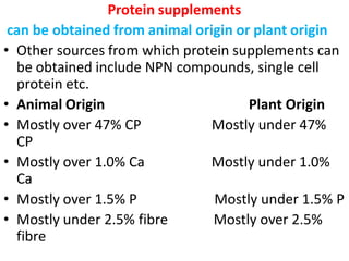 Protein supplements
can be obtained from animal origin or plant origin
• Other sources from which protein supplements can
be obtained include NPN compounds, single cell
protein etc.
• Animal Origin Plant Origin
• Mostly over 47% CP Mostly under 47%
CP
• Mostly over 1.0% Ca Mostly under 1.0%
Ca
• Mostly over 1.5% P Mostly under 1.5% P
• Mostly under 2.5% fibre Mostly over 2.5%
fibre
 