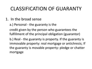 CLASSIFICATION OF GUARANTY
1. In the broad sense
a.) Personal - the guaranty is the
credit given by the person who guarantees the
fulfillment of the principal obligation (guarantor)
b.) Real - the guaranty is property. If the guaranty is
immovable property: real mortgage or antichresis; If
the guaranty is movable property: pledge or chatter
mortgage
 