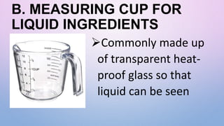 B. MEASURING CUP FOR
LIQUID INGREDIENTS
Commonly made up
of transparent heat-
proof glass so that
liquid can be seen
 
