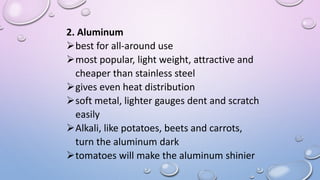2. Aluminum
best for all-around use
most popular, light weight, attractive and
cheaper than stainless steel
gives even heat distribution
soft metal, lighter gauges dent and scratch
easily
Alkali, like potatoes, beets and carrots,
turn the aluminum dark
tomatoes will make the aluminum shinier
 