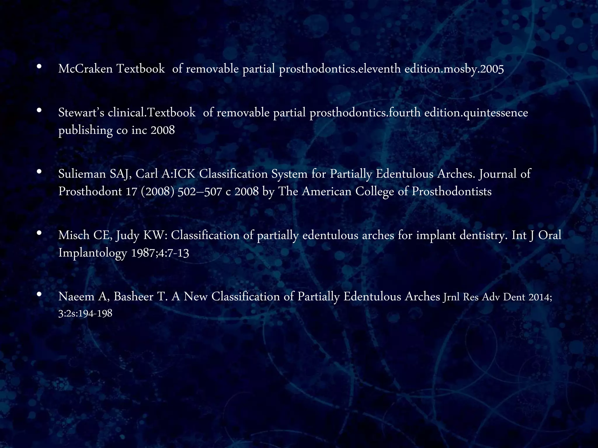 • McCraken Textbook of removable partial prosthodontics.eleventh edition.mosby.2005
• Stewart’s clinical.Textbook of removable partial prosthodontics.fourth edition.quintessence
publishing co inc 2008
• Sulieman SAJ, Carl A:ICK Classification System for Partially Edentulous Arches. Journal of
Prosthodont 17 (2008) 502–507 c 2008 by The American College of Prosthodontists
• Misch CE, Judy KW: Classification of partially edentulous arches for implant dentistry. Int J Oral
Implantology 1987;4:7-13
• Naeem A, Basheer T. A New Classification of Partially Edentulous Arches Jrnl Res Adv Dent 2014;
3:2s:194-198
 