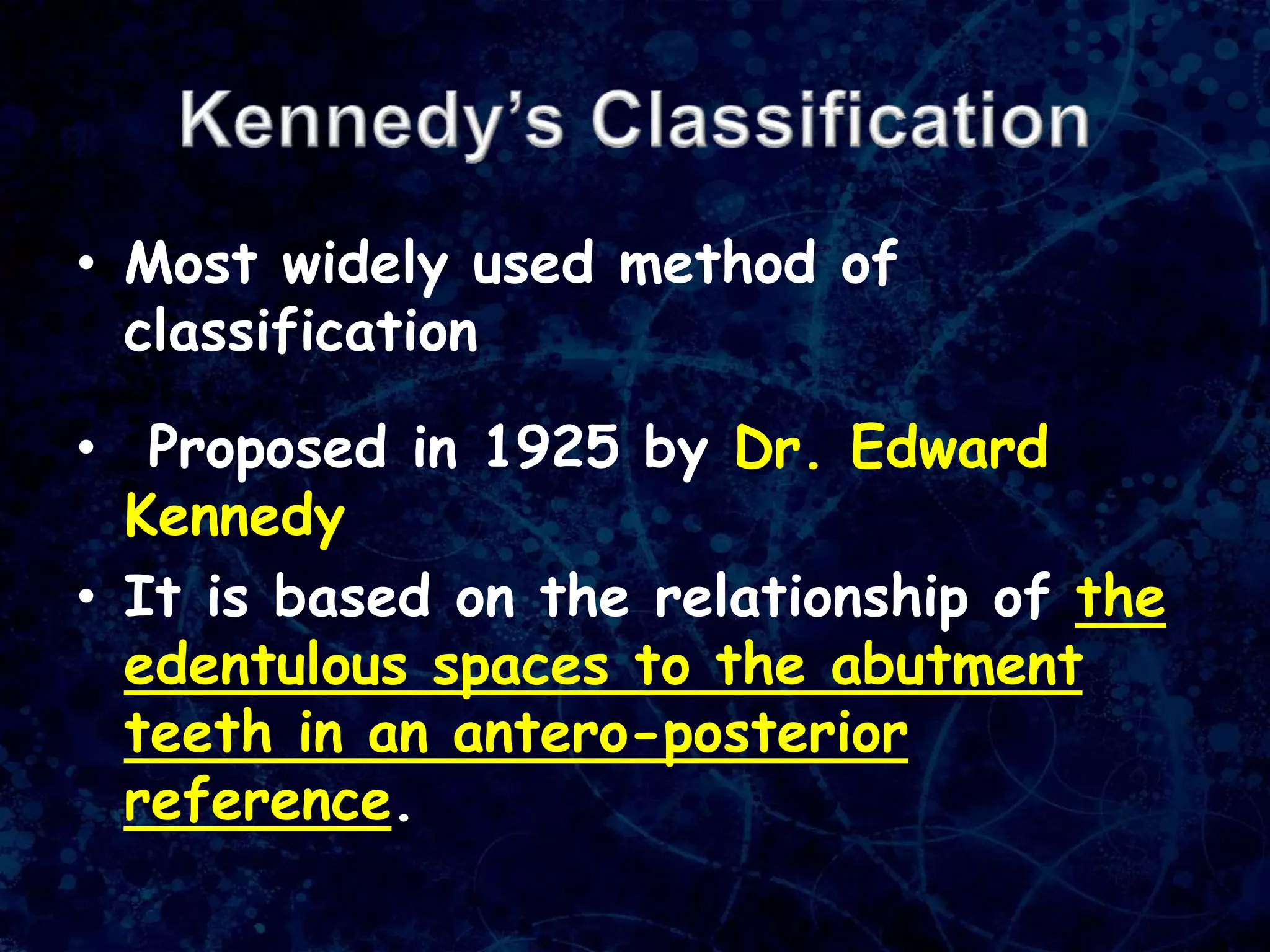 • Most widely used method of
classification
• Proposed in 1925 by Dr. Edward
Kennedy
• It is based on the relationship of the
edentulous spaces to the abutment
teeth in an antero-posterior
reference.
 