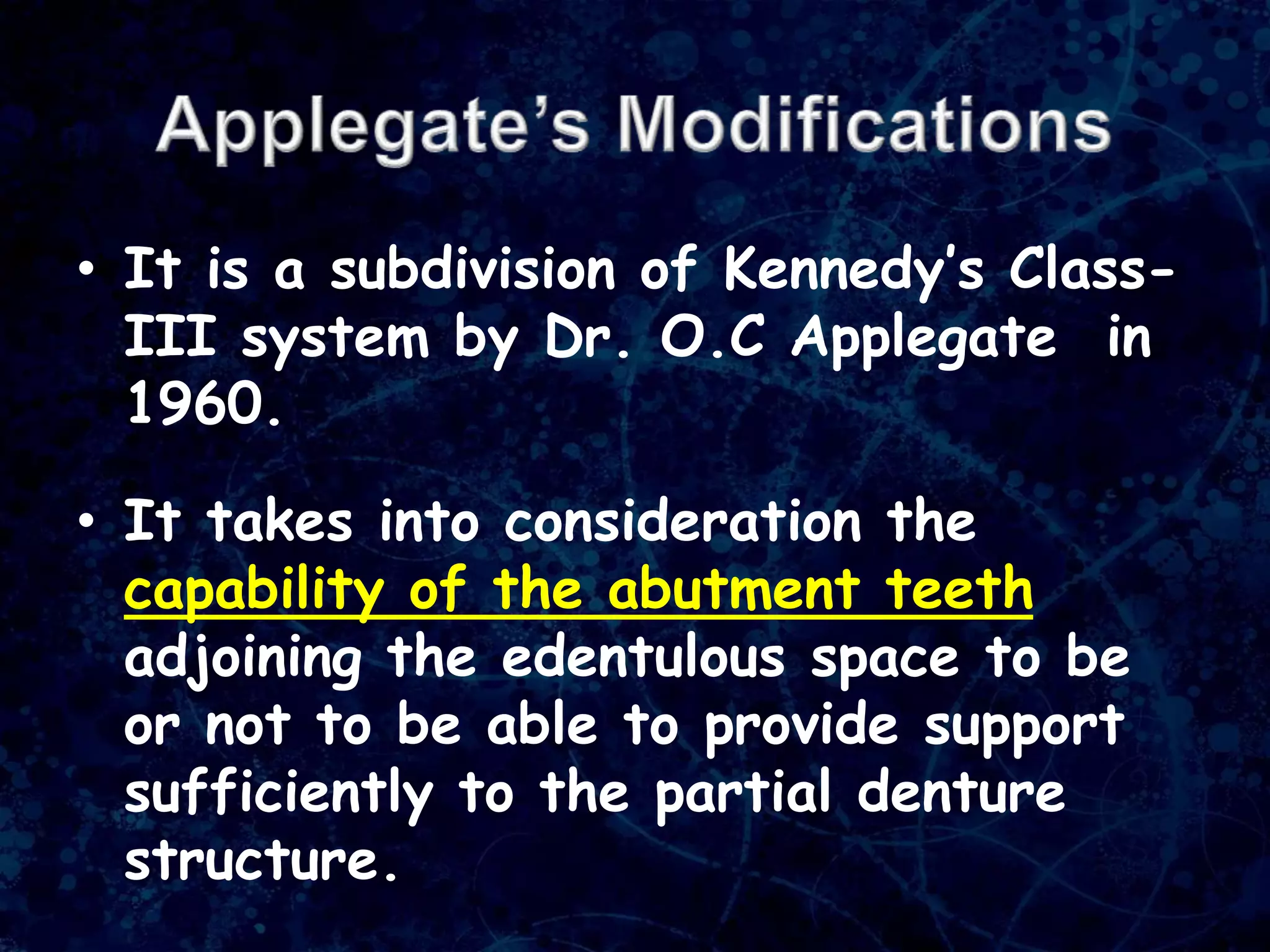 • It is a subdivision of Kennedy’s Class-
III system by Dr. O.C Applegate in
1960.
• It takes into consideration the
capability of the abutment teeth
adjoining the edentulous space to be
or not to be able to provide support
sufficiently to the partial denture
structure.
 