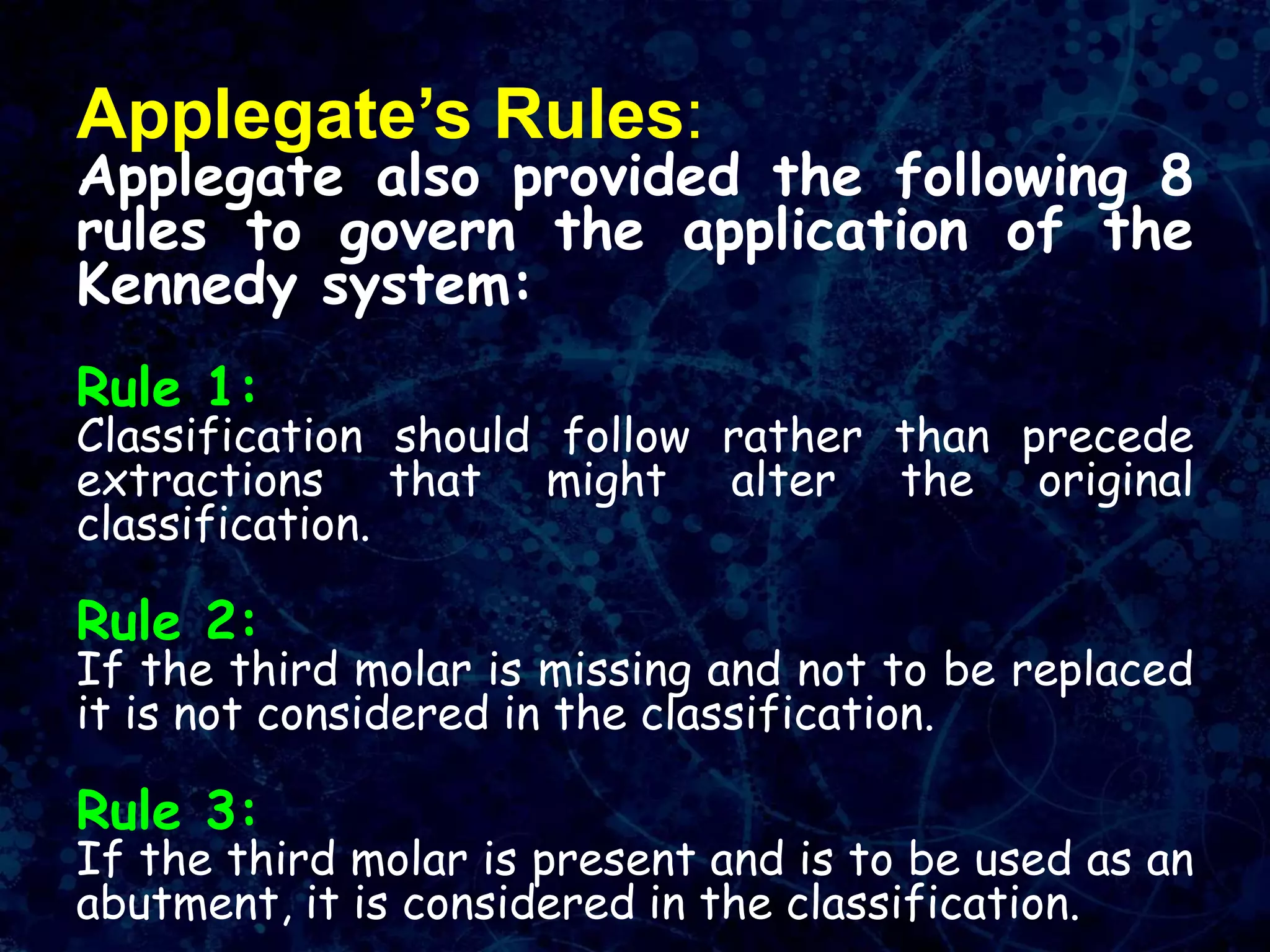 Applegate’s Rules:
Applegate also provided the following 8
rules to govern the application of the
Kennedy system:
Rule 1:
Classification should follow rather than precede
extractions that might alter the original
classification.
Rule 2:
If the third molar is missing and not to be replaced
it is not considered in the classification.
Rule 3:
If the third molar is present and is to be used as an
abutment, it is considered in the classification.
 