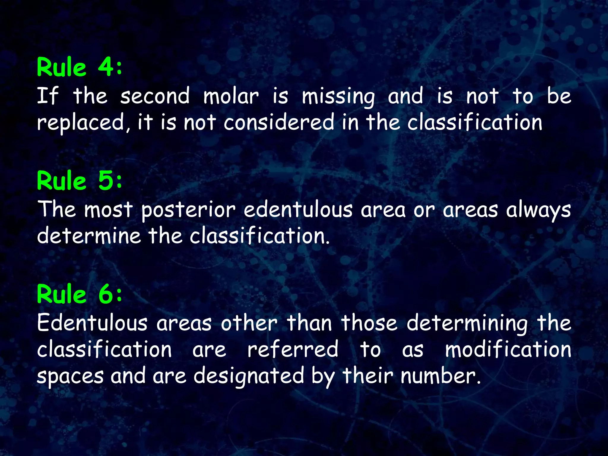 Rule 4:
If the second molar is missing and is not to be
replaced, it is not considered in the classification.
Rule 5:
The most posterior edentulous area or areas always
determine the classification.
Rule 6:
Edentulous areas other than those determining the
classification are referred to as modification
spaces and are designated by their number.
 